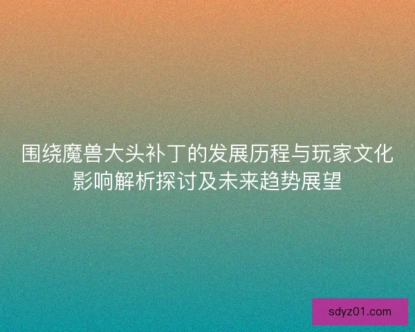 围绕魔兽大头补丁的发展历程与玩家文化影响解析探讨及未来趋势展望