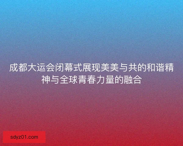 成都大运会闭幕式展现美美与共的和谐精神与全球青春力量的融合