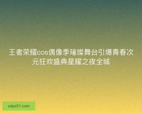 王者荣耀cos偶像季璀璨舞台引爆青春次元狂欢盛典星耀之夜全城