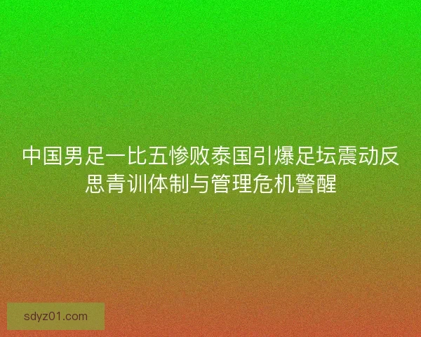 中国男足一比五惨败泰国引爆足坛震动反思青训体制与管理危机警醒