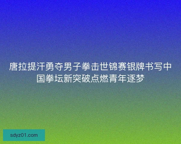 唐拉提汗勇夺男子拳击世锦赛银牌书写中国拳坛新突破点燃青年逐梦