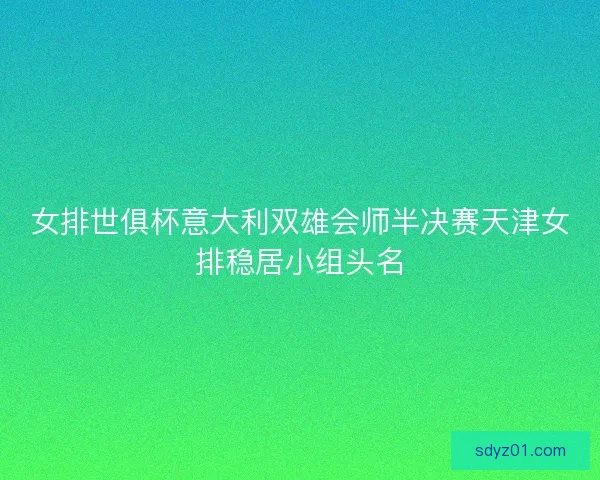 女排世俱杯意大利双雄会师半决赛天津女排稳居小组头名