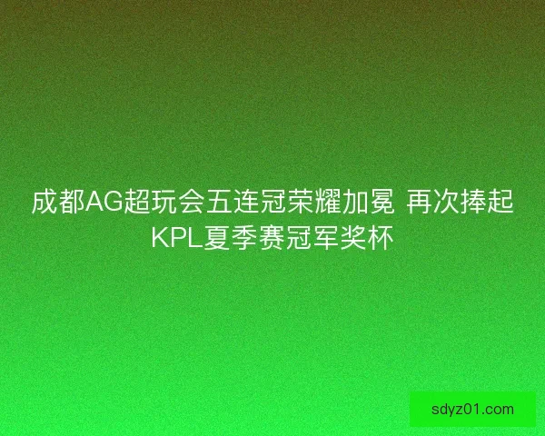 成都AG超玩会五连冠荣耀加冕 再次捧起KPL夏季赛冠军奖杯