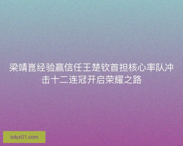 梁靖崑经验赢信任王楚钦首担核心率队冲击十二连冠开启荣耀之路