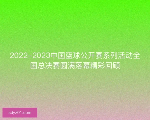 2022-2023中国篮球公开赛系列活动全国总决赛圆满落幕精彩回顾