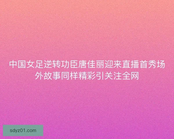 中国女足逆转功臣唐佳丽迎来直播首秀场外故事同样精彩引关注全网