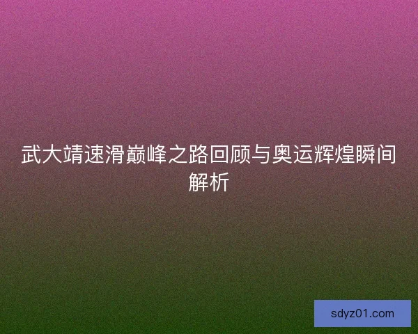 武大靖速滑巅峰之路回顾与奥运辉煌瞬间解析