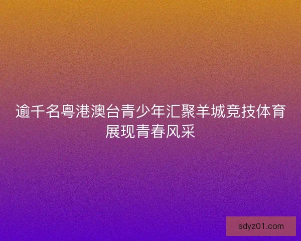 逾千名粤港澳台青少年汇聚羊城竞技体育展现青春风采
