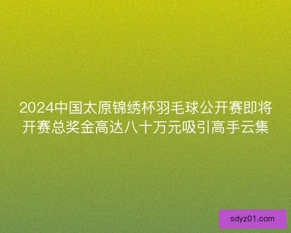 2024中国太原锦绣杯羽毛球公开赛即将开赛总奖金高达八十万元吸引高手云集