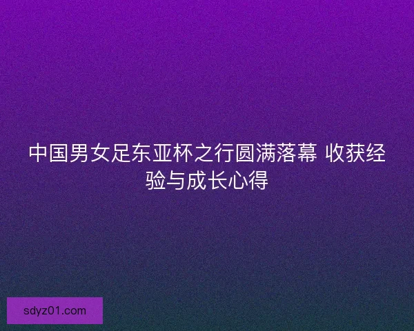 中国男女足东亚杯之行圆满落幕 收获经验与成长心得