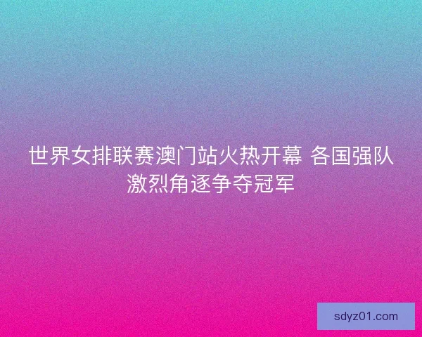 世界女排联赛澳门站火热开幕 各国强队激烈角逐争夺冠军