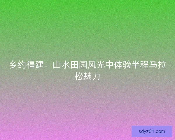 乡约福建：山水田园风光中体验半程马拉松魅力