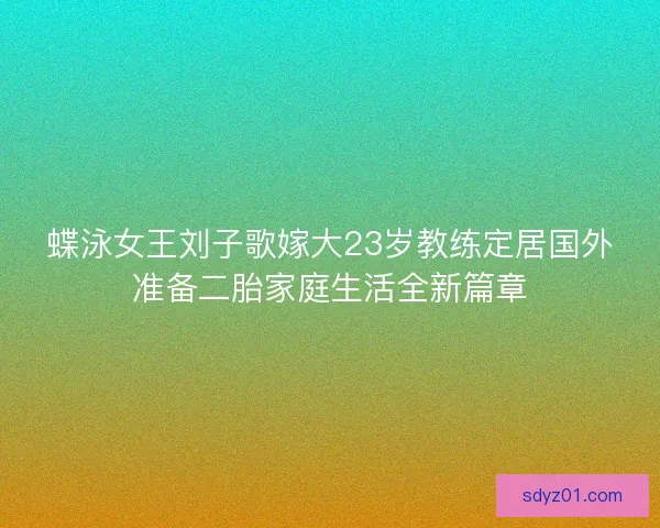 蝶泳女王刘子歌嫁大23岁教练定居国外准备二胎家庭生活全新篇章 蝶泳女王刘子歌嫁大23岁教练定居国外准备二胎家庭生活全新篇章