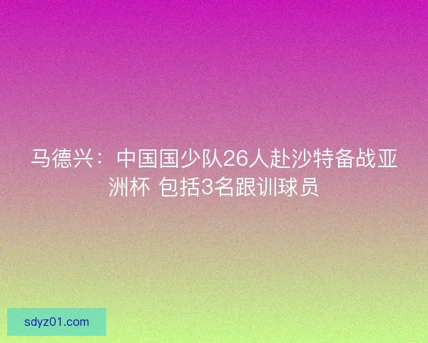 马德兴：中国国少队26人赴沙特备战亚洲杯 包括3名跟训球员