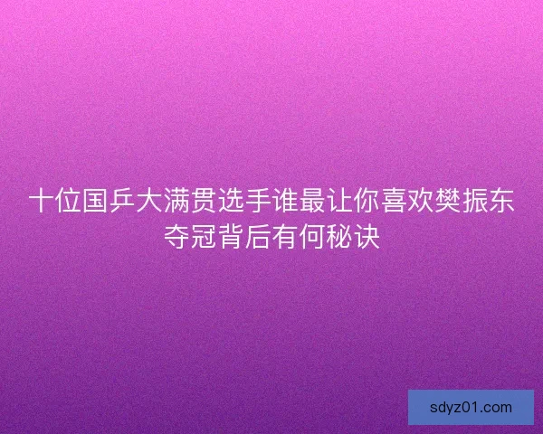 十位国乒大满贯选手谁最让你喜欢樊振东夺冠背后有何秘诀 十位国乒大满贯选手谁最让你喜欢樊振东夺冠背后有何秘诀