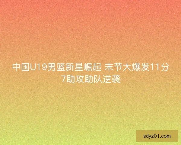 中国U19男篮新星崛起 末节大爆发11分7助攻助队逆袭