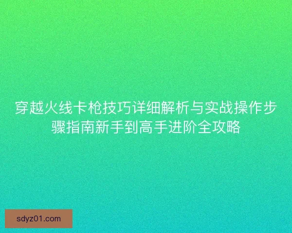 穿越火线卡枪技巧详细解析与实战操作步骤指南新手到高手进阶全攻略