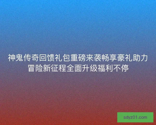 神鬼传奇回馈礼包重磅来袭畅享豪礼助力冒险新征程全面升级福利不停