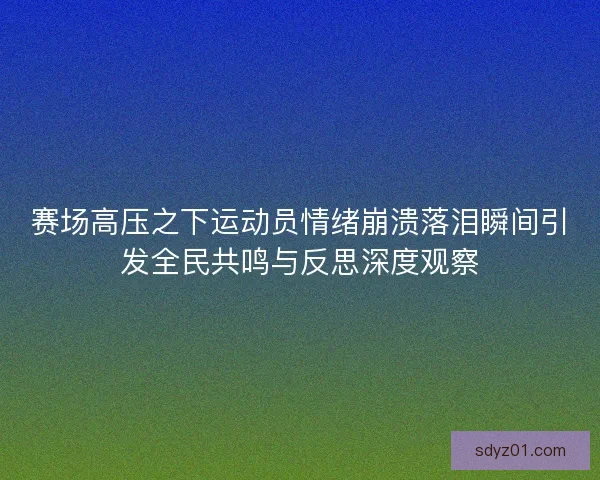 赛场高压之下运动员情绪崩溃落泪瞬间引发全民共鸣与反思深度观察