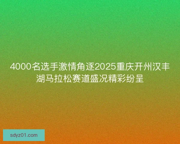 4000名选手激情角逐2025重庆开州汉丰湖马拉松赛道盛况精彩纷呈