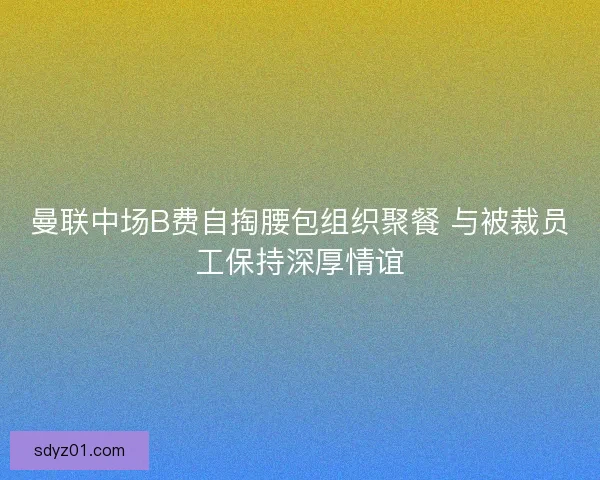 曼联中场B费自掏腰包组织聚餐 与被裁员工保持深厚情谊
