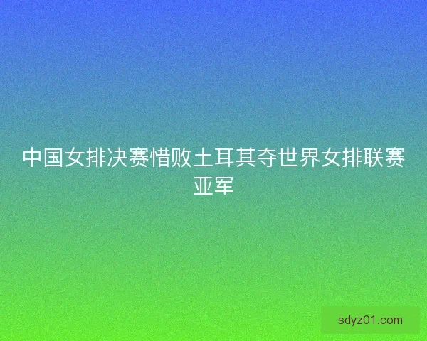 中国女排决赛惜败土耳其夺世界女排联赛亚军 中国女排决赛惜败土耳其夺世界女排联赛亚军